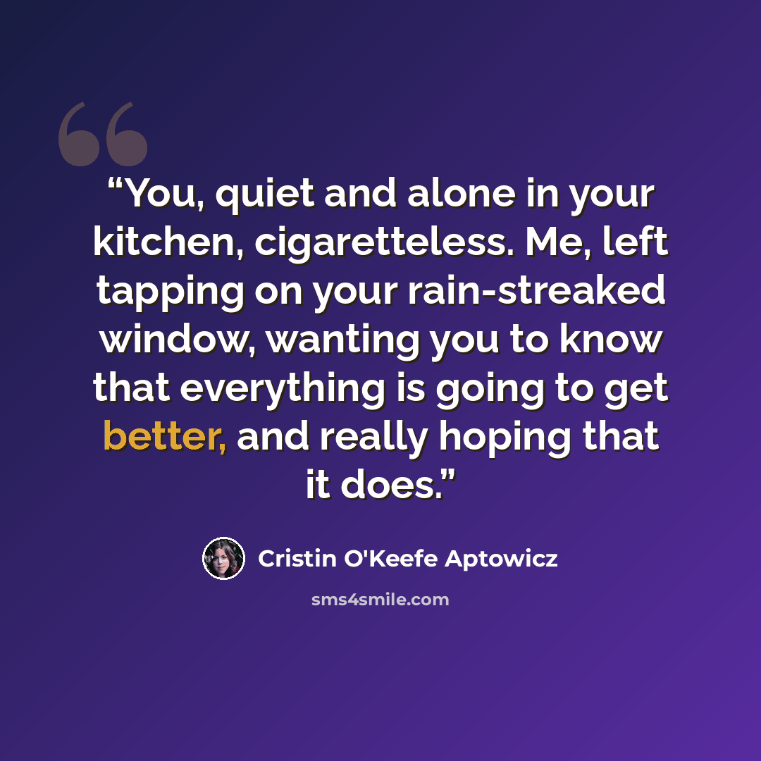 “You, quiet and alone in your kitchen, cigaretteless. Me, left tapping on your rain-streaked window, wanting you to know that everything is going to get better, and really hoping that it does.” quote by Cristin O'Keefe Aptowicz