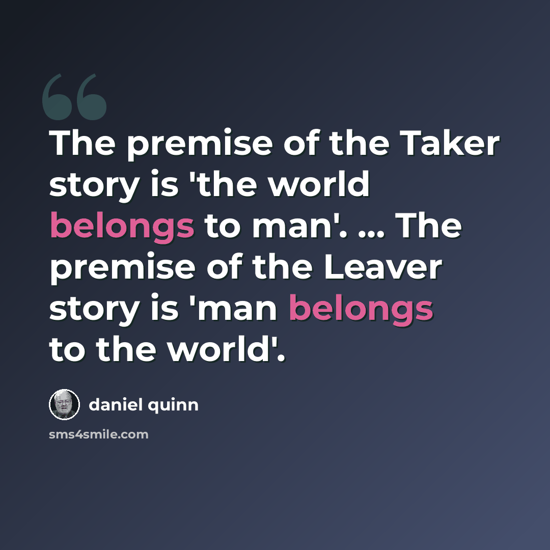 “The premise of the Taker story is 'the world belongs to man'. … The premise of the Leaver story is 'man belongs to the world'.” quote by Daniel Quinn