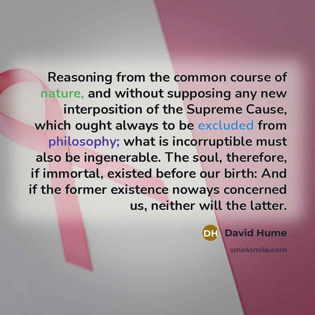 “Reasoning from the common course of nature, and without supposing any new interposition of the Supreme Cause, which ought always to be excluded from philosophy; what is incorruptible must also be ingenerable. The soul, therefore, if immortal, existed before our birth: And if the former existence…” quote by David Hume