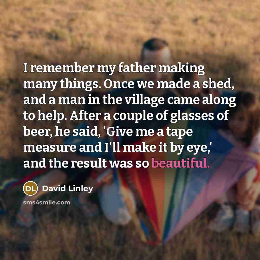 “I remember my father making many things. Once we made a shed, and a man in the village came along to help. After a couple of glasses of beer, he said, 'Give me a tape measure and I'll make it by eye,' and the result was so beautiful.” quote by David Linley