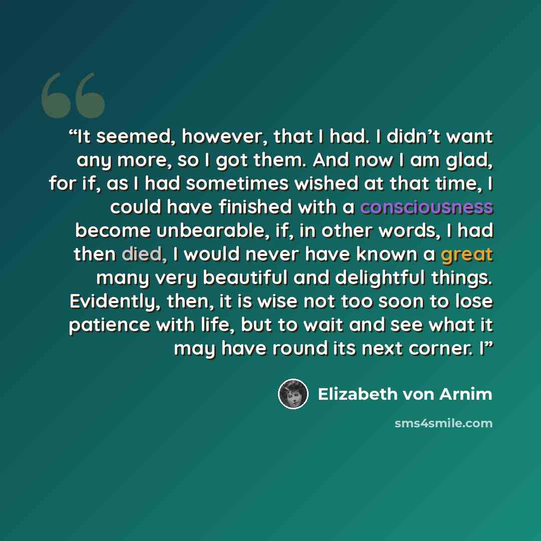 “It seemed, however, that I had. I didn’t want any more, so I got them. And now I am glad, for if, as I had sometimes wished at that time, I could have finished with a consciousness become unbearable, if, in other words, I had then died, I would never have known a great many very beautiful and…” quote by Elizabeth von Arnim