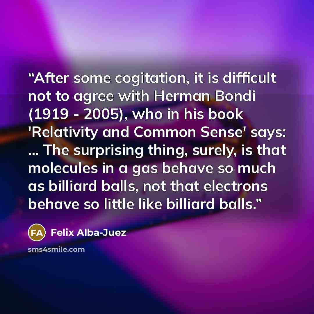 “After some cogitation, it is difficult not to agree with Herman Bondi (1919 - 2005), who in his book 'Relativity and Common Sense' says: ... The surprising thing, surely, is that molecules in a gas behave so much as billiard balls, not that electrons behave so little like billiard balls.” quote by Felix Alba-Juez