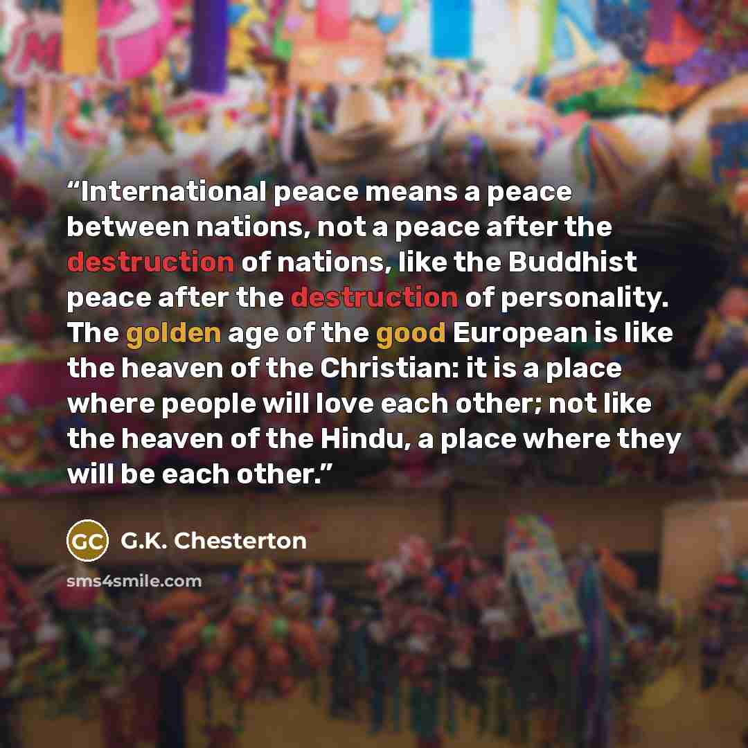 “International peace means a peace between nations, not a peace after the destruction of nations, like the Buddhist peace after the destruction of personality. The golden age of the good European is like the heaven of the Christian: it is a place where people will love each other; not like the…” quote by G.K. Chesterton