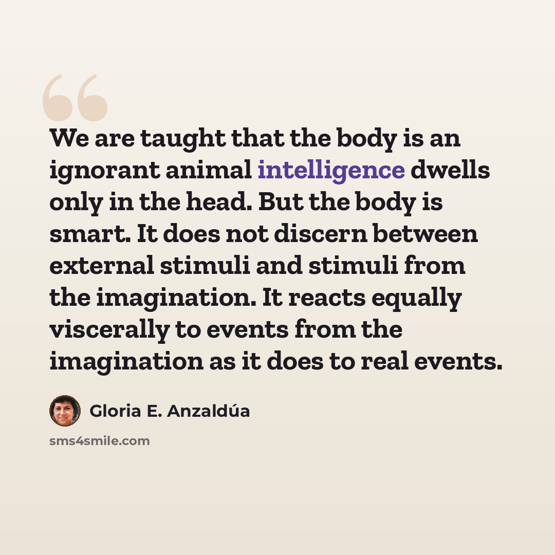 “We are taught that the body is an ignorant animal intelligence dwells only in the head. But the body is smart. It does not discern between external stimuli and stimuli from the imagination. It reacts equally viscerally to events from the imagination as it does to real events.” quote by Gloria E. Anzaldúa