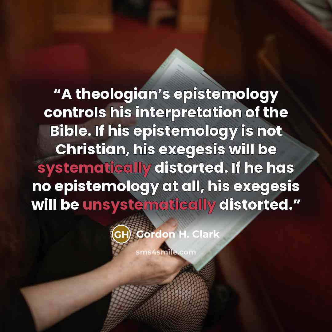 “A theologian’s epistemology controls his interpretation of the Bible. If his epistemology is not Christian, his exegesis will be systematically distorted. If he has no epistemology at all, his exegesis will be unsystematically distorted.” quote by Gordon H. Clark