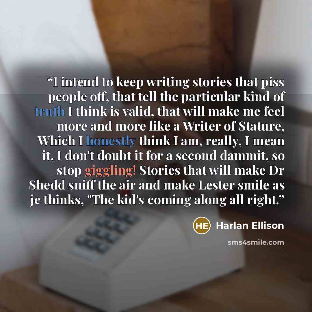 “I intend to keep writing stories that piss people off, that tell the particular kind of truth I think is valid, that will make me feel more and more like a Writer of Stature, Which I honestly think I am, really, I mean it, I don't doubt it for a second dammit, so stop giggling! Stories that will…” quote by Harlan Ellison