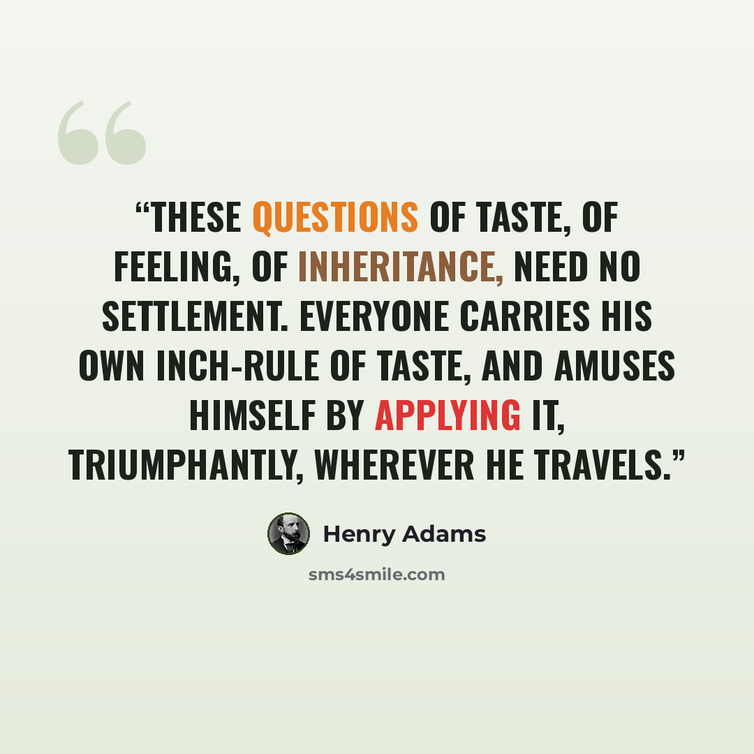 “These questions of taste, of feeling, of inheritance, need no settlement. Everyone carries his own inch-rule of taste, and amuses himself by applying it, triumphantly, wherever he travels.” quote by Henry Adams