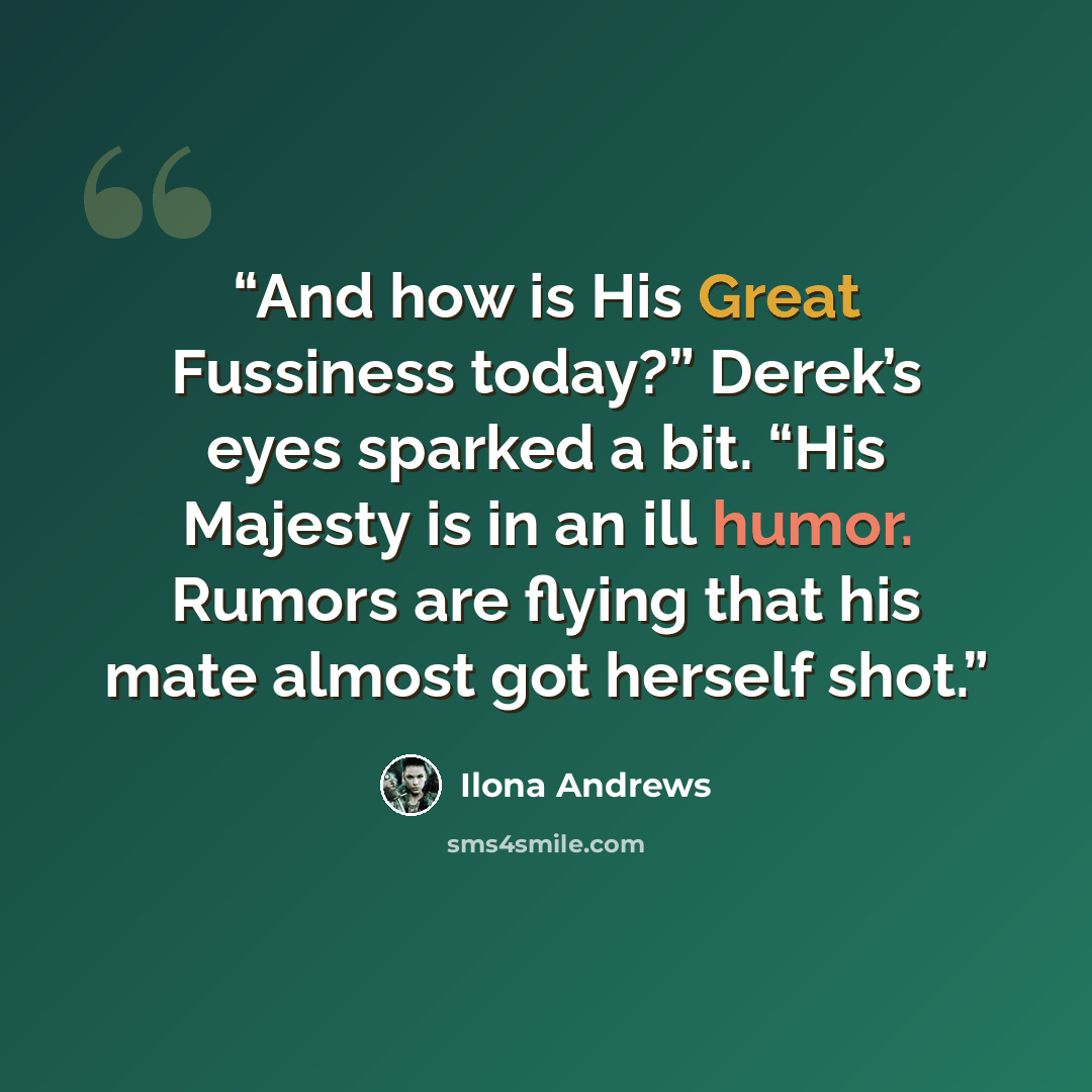 “And how is His Great Fussiness today?” Derek’s eyes sparked a bit. “His Majesty is in an ill humor. Rumors are flying that his mate almost got herself shot.” quote by Ilona Andrews