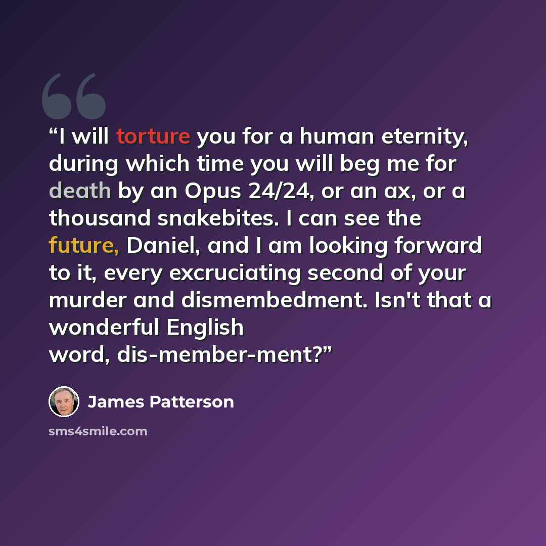“I will torture you for a human eternity, during which time you will beg me for death by an Opus 24/24, or an ax, or a thousand snakebites. I can see the future, Daniel, and I am looking forward to it, every excruciating second of your murder and dismembedment. Isn't that a wonderful English word…” quote by James Patterson