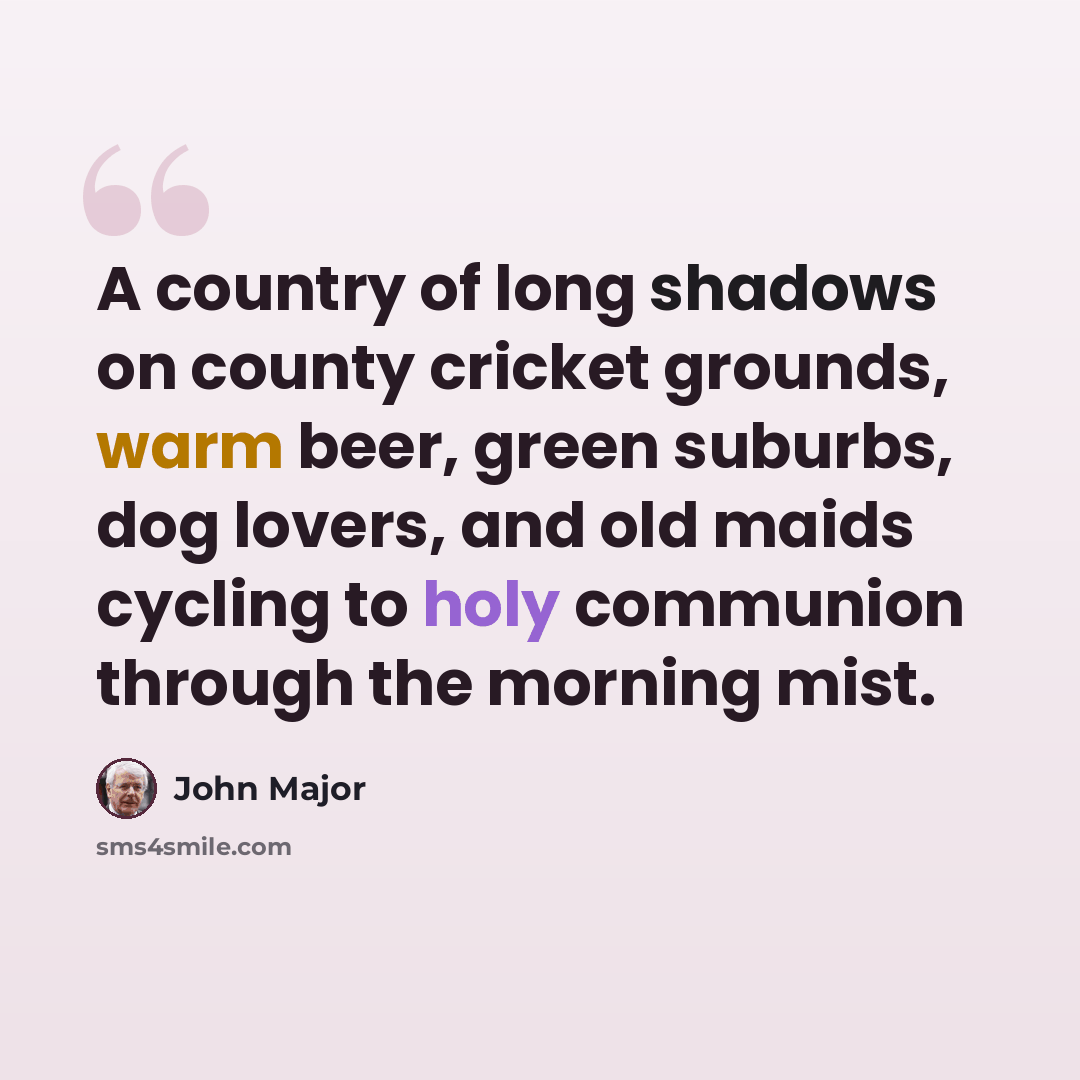 “A country of long shadows on county cricket grounds, warm beer, green suburbs, dog lovers, and old maids cycling to holy communion through the morning mist.” quote by John Major