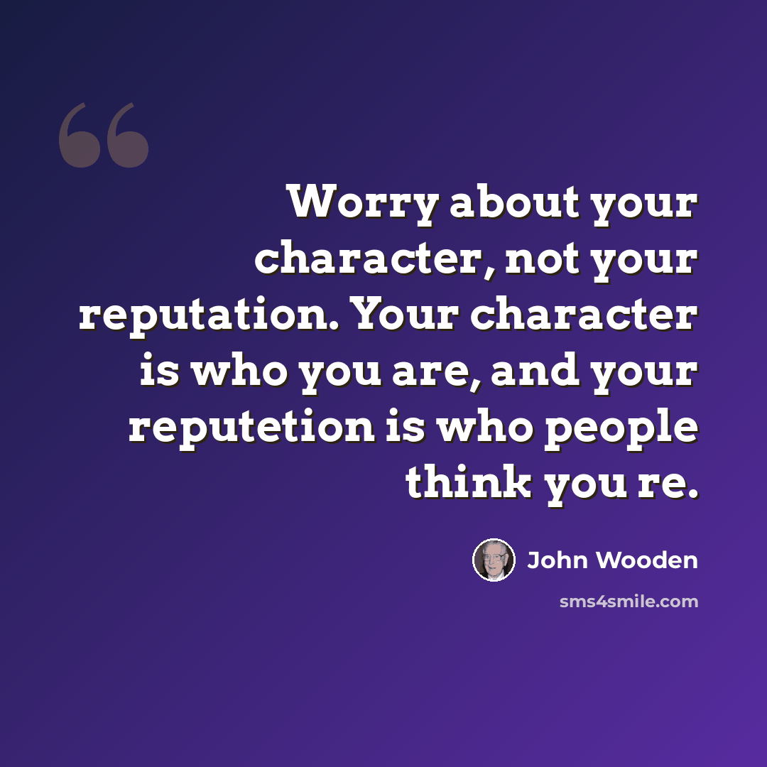 “Worry about your character, not your reputation. Your character is who you are, and your reputetion is who people think you re.” quote by John Wooden