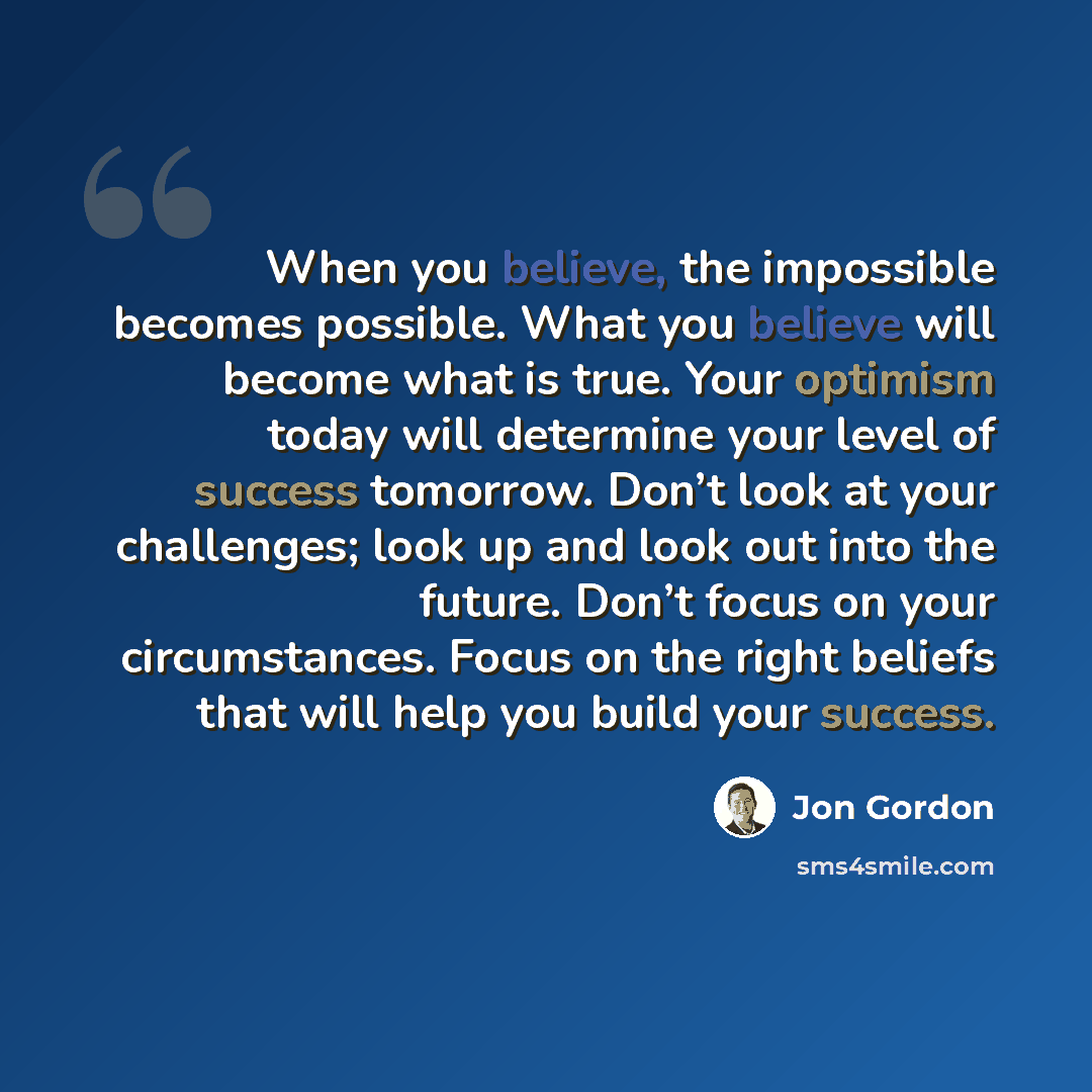 “When you believe, the impossible becomes possible. What you believe will become what is true. Your optimism today will determine your level of success tomorrow. Don’t look at your challenges; look up and look out into the future. Don’t focus on your circumstances. Focus on the right beliefs that…” quote by Jon Gordon