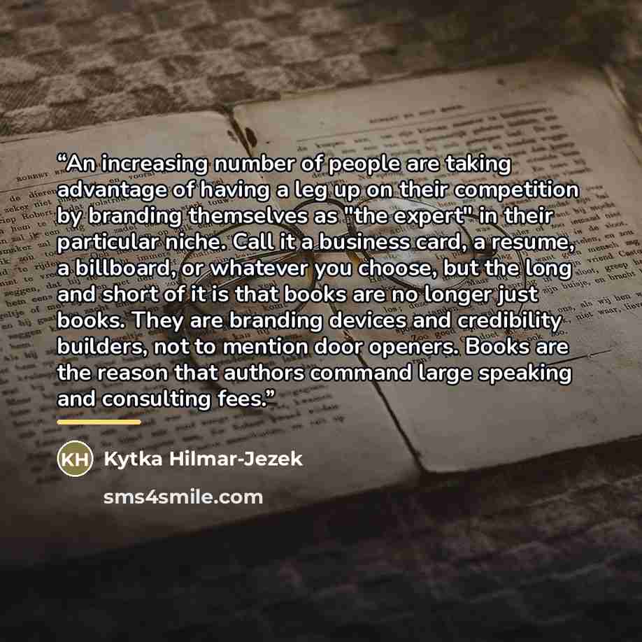 “An increasing number of people are taking advantage of having a leg up on their competition by branding themselves as "the expert" in their particular niche. Call it a business card, a resume, a billboard, or whatever you choose, but the long and short of it is that books are no longer just books…” quote by Kytka Hilmar-Jezek