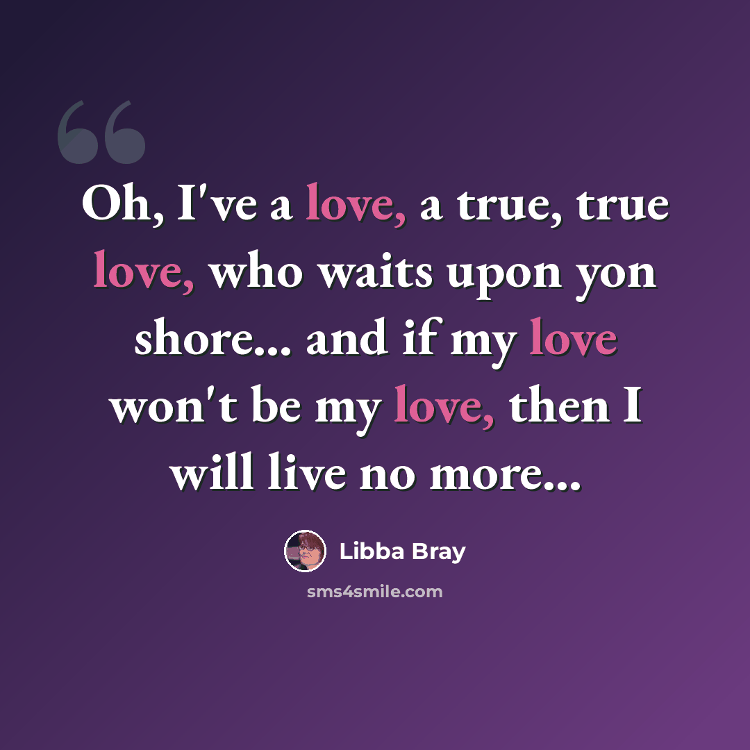 “Oh, I've a love, a true, true love, who waits upon yon shore... and if my love won't be my love, then I will live no more...” quote by Libba Bray