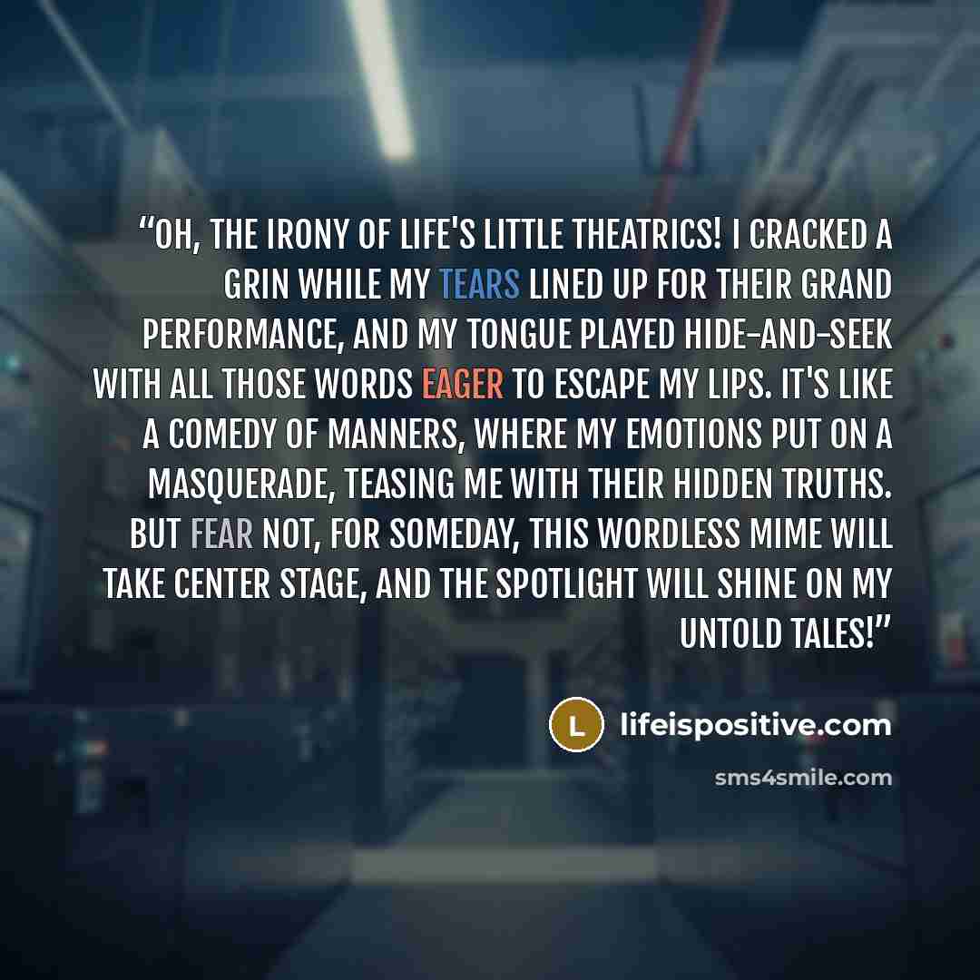 “Oh, the irony of life's little theatrics! I cracked a grin while my tears lined up for their grand performance, and my tongue played hide-and-seek with all those words eager to escape my lips. It's like a comedy of manners, where my emotions put on a masquerade, teasing me with their hidden…” quote by lifeispositive.com