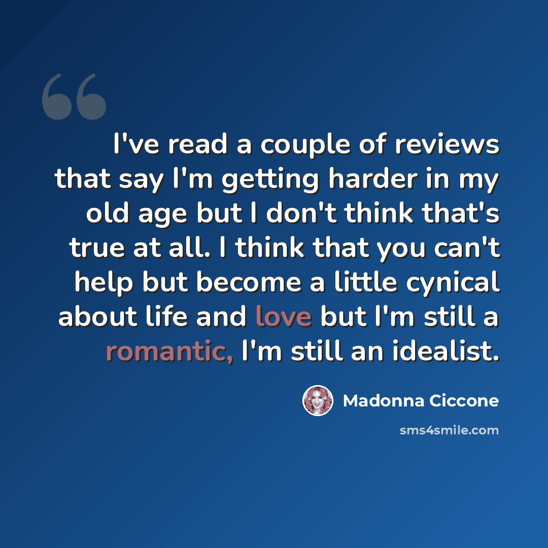 “I've read a couple of reviews that say I'm getting harder in my old age but I don't think that's true at all. I think that you can't help but become a little cynical about life and love but I'm still a romantic, I'm still an idealist.” quote by Madonna Ciccone