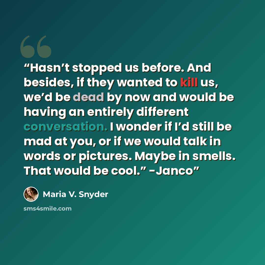“Hasn’t stopped us before. And besides, if they wanted to kill us, we’d be dead by now and would be having an entirely different conversation. I wonder if I’d still be mad at you, or if we would talk in words or pictures. Maybe in smells. That would be cool.” -Janco” quote by Maria V. Snyder