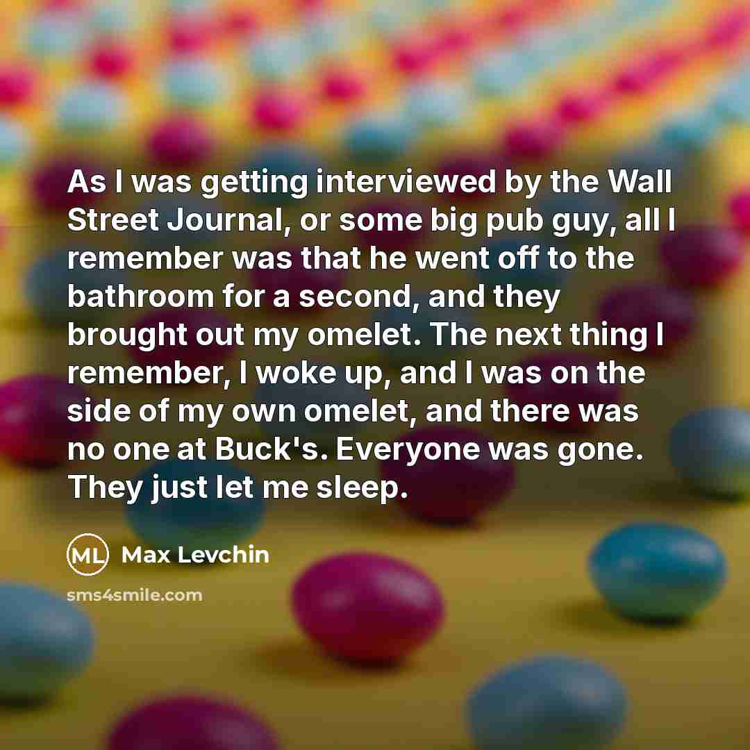 “As I was getting interviewed by the Wall Street Journal, or some big pub guy, all I remember was that he went off to the bathroom for a second, and they brought out my omelet. The next thing I remember, I woke up, and I was on the side of my own omelet, and there was no one at Buck's. Everyone was…” quote by Max Levchin