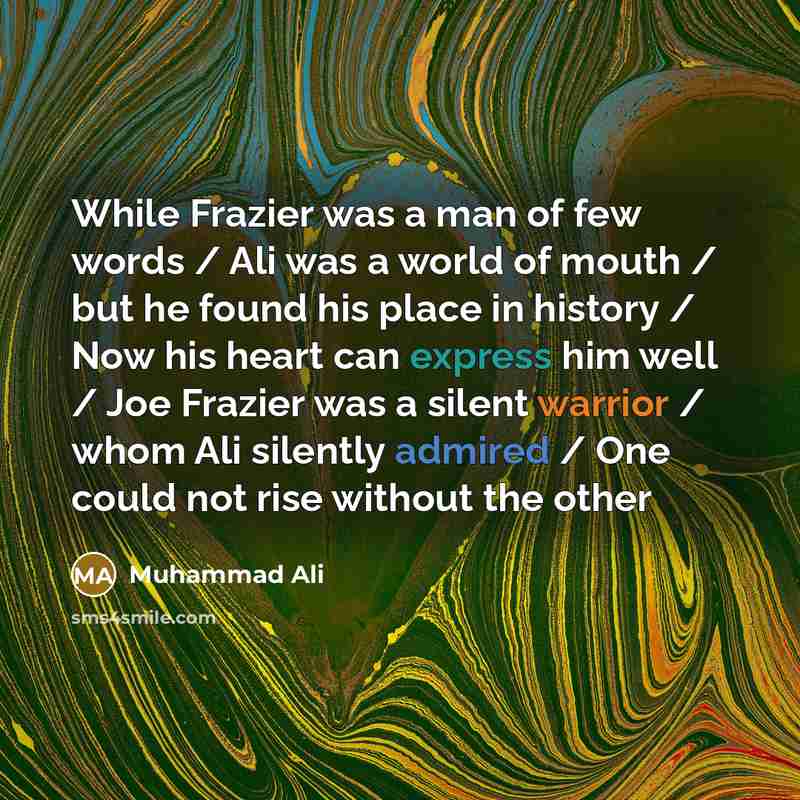 “While Frazier was a man of few words / Ali was a world of mouth / but he found his place in history / Now his heart can express him well / Joe Frazier was a silent warrior / whom Ali silently admired / One could not rise without the other” quote by Muhammad Ali