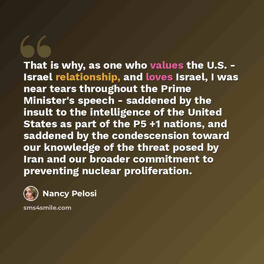“That is why, as one who values the U.S. - Israel relationship, and loves Israel, I was near tears throughout the Prime Minister's speech - saddened by the insult to the intelligence of the United States as part of the P5 +1 nations, and saddened by the condescension toward our knowledge of the…” quote by Nancy Pelosi