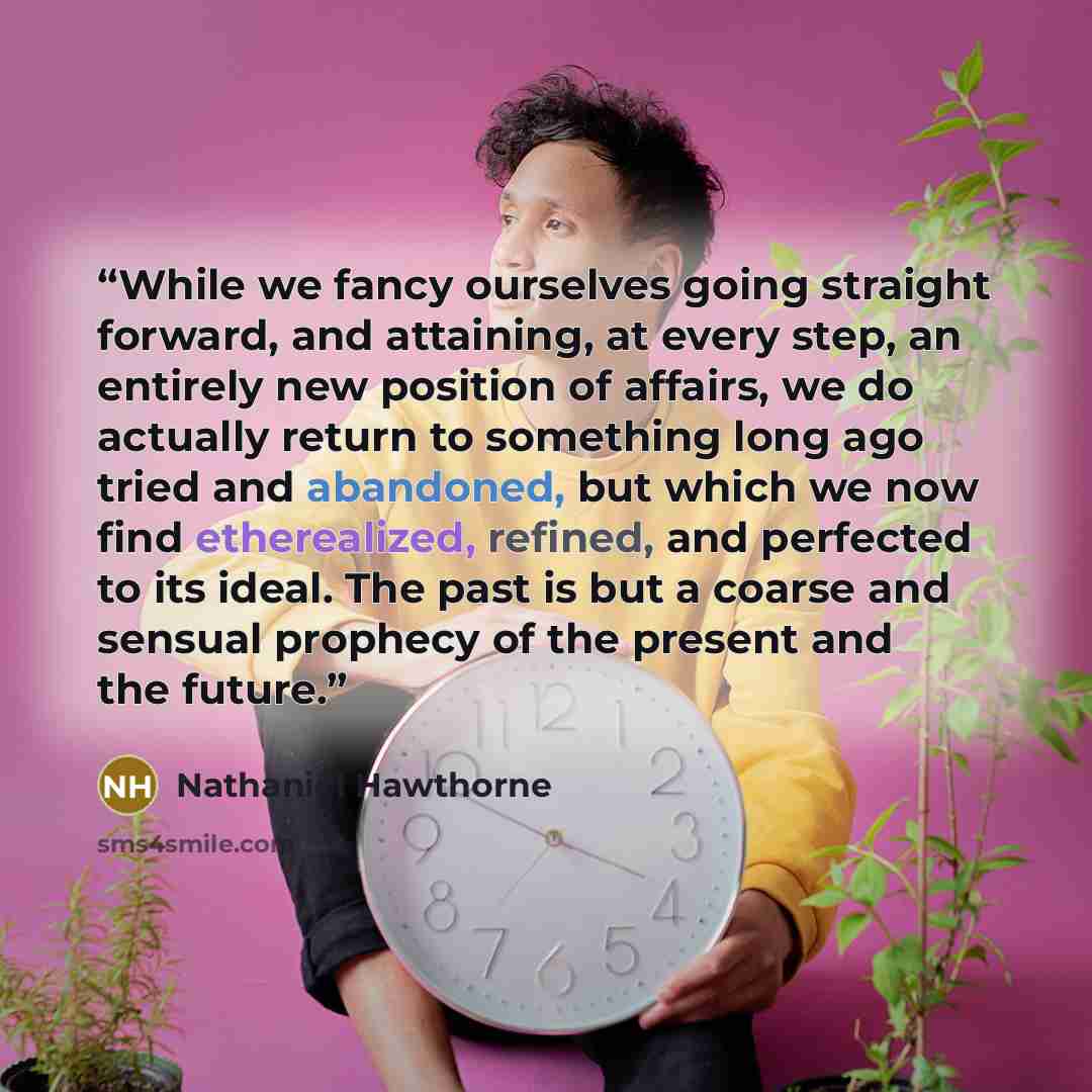 “While we fancy ourselves going straight forward, and attaining, at every step, an entirely new position of affairs, we do actually return to something long ago tried and abandoned, but which we now find etherealized, refined, and perfected to its ideal. The past is but a coarse and sensual…” quote by Nathaniel Hawthorne