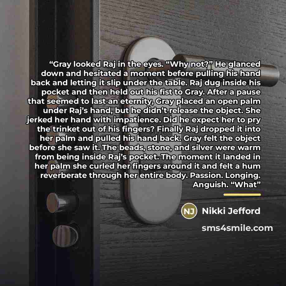 “Gray looked Raj in the eyes. “Why not?” He glanced down and hesitated a moment before pulling his hand back and letting it slip under the table. Raj dug inside his pocket and then held out his fist to Gray. After a pause that seemed to last an eternity, Gray placed an open palm under Raj’s hand…” quote by Nikki Jefford
