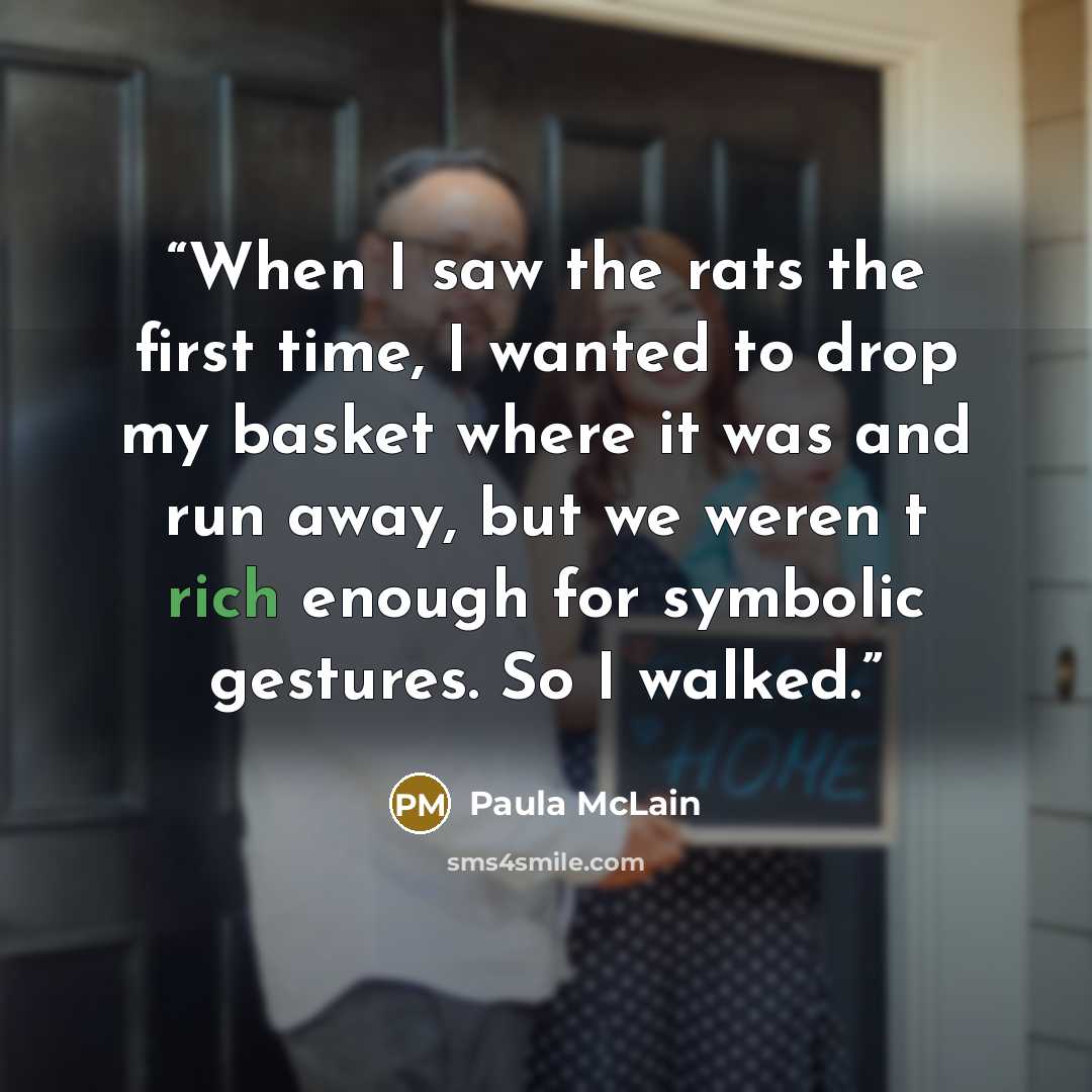 “When I saw the rats the first time, I wanted to drop my basket where it was and run away, but we weren t rich enough for symbolic gestures. So I walked.” quote by Paula McLain