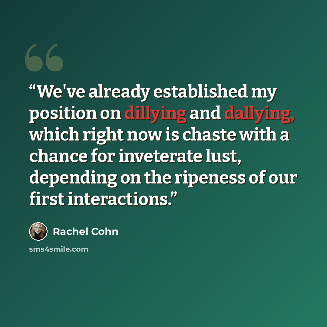 “We've already established my position on dillying and dallying, which right now is chaste with a chance for inveterate lust, depending on the ripeness of our first interactions.” quote by Rachel Cohn