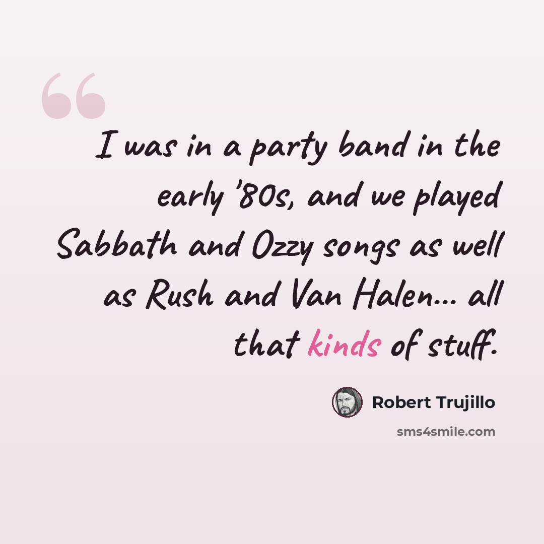 “I was in a party band in the early '80s, and we played Sabbath and Ozzy songs as well as Rush and Van Halen... all that kinds of stuff.” quote by Robert Trujillo