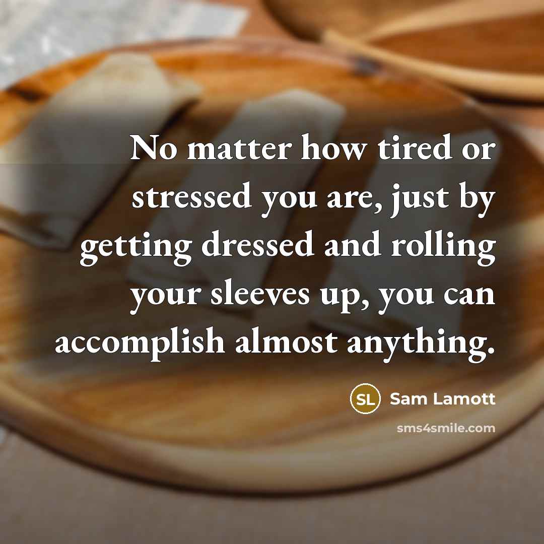 “No matter how tired or stressed you are, just by getting dressed and rolling your sleeves up, you can accomplish almost anything.” quote by Sam Lamott