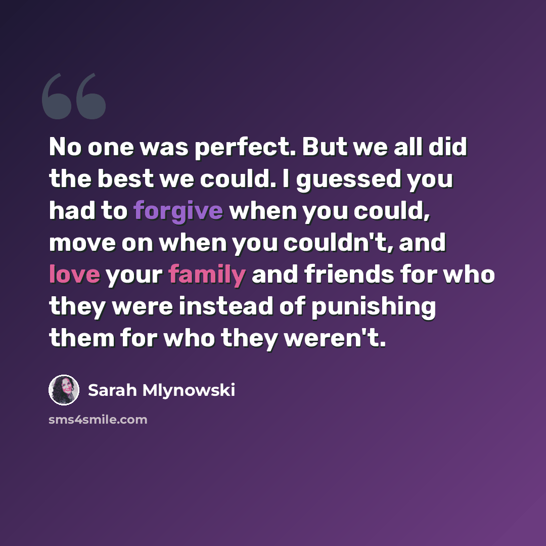 “No one was perfect. But we all did the best we could. I guessed you had to forgive when you could, move on when you couldn't, and love your family and friends for who they were instead of punishing them for who they weren't.” quote by Sarah Mlynowski