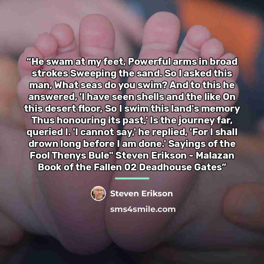 “He swam at my feet, Powerful arms in broad strokes Sweeping the sand. So I asked this man, What seas do you swim? And to this he answered, 'I have seen shells and the like On this desert floor, So I swim this land's memory Thus honouring its past,' Is the journey far, queried I. 'I cannot say,' he…” quote by Steven Erikson