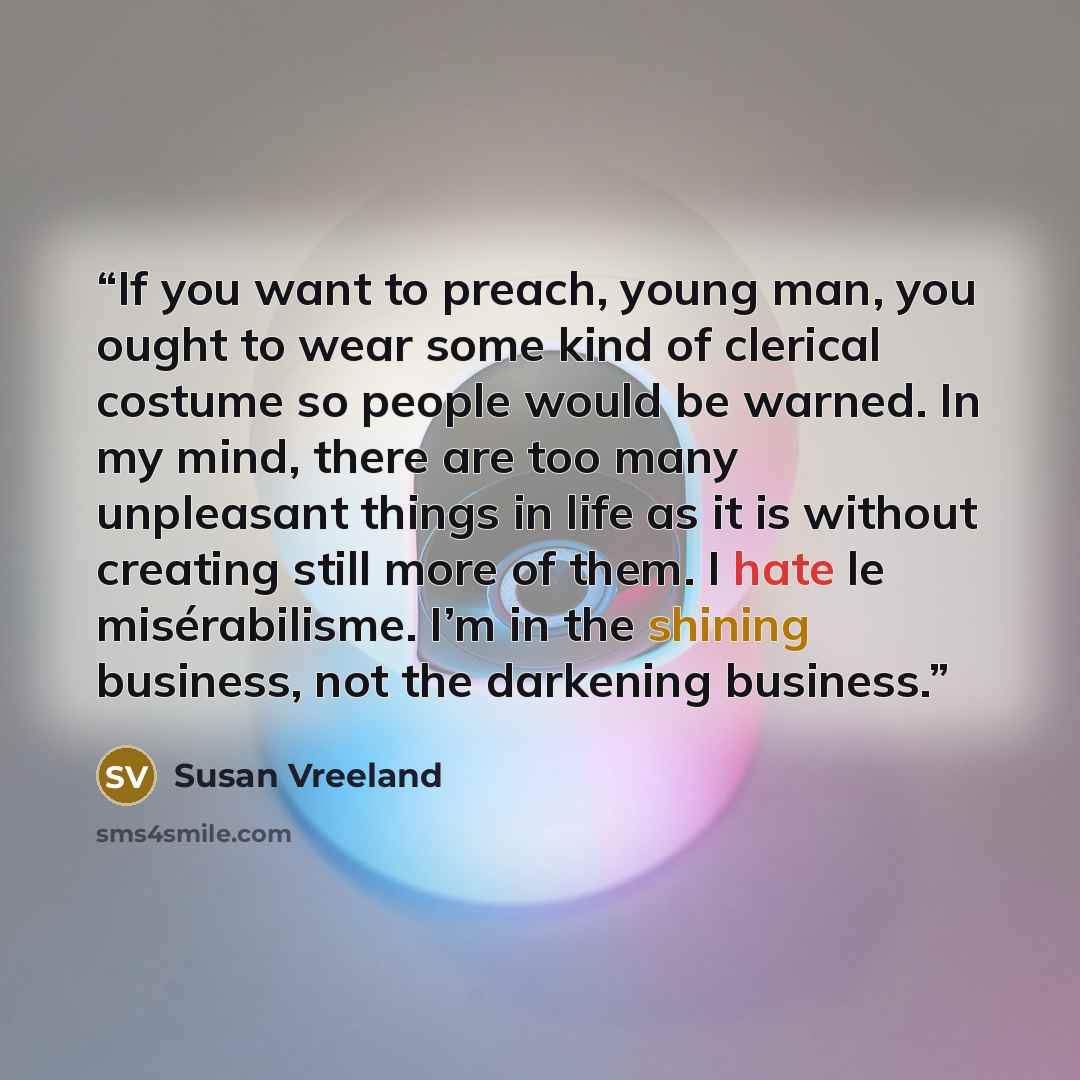 “If you want to preach, young man, you ought to wear some kind of clerical costume so people would be warned. In my mind, there are too many unpleasant things in life as it is without creating still more of them. I hate le misérabilisme. I’m in the shining business, not the darkening business.” quote by Susan Vreeland
