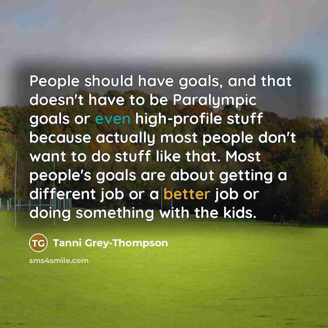 “People should have goals, and that doesn't have to be Paralympic goals or even high-profile stuff because actually most people don't want to do stuff like that. Most people's goals are about getting a different job or a better job or doing something with the kids.” quote by Tanni Grey-Thompson