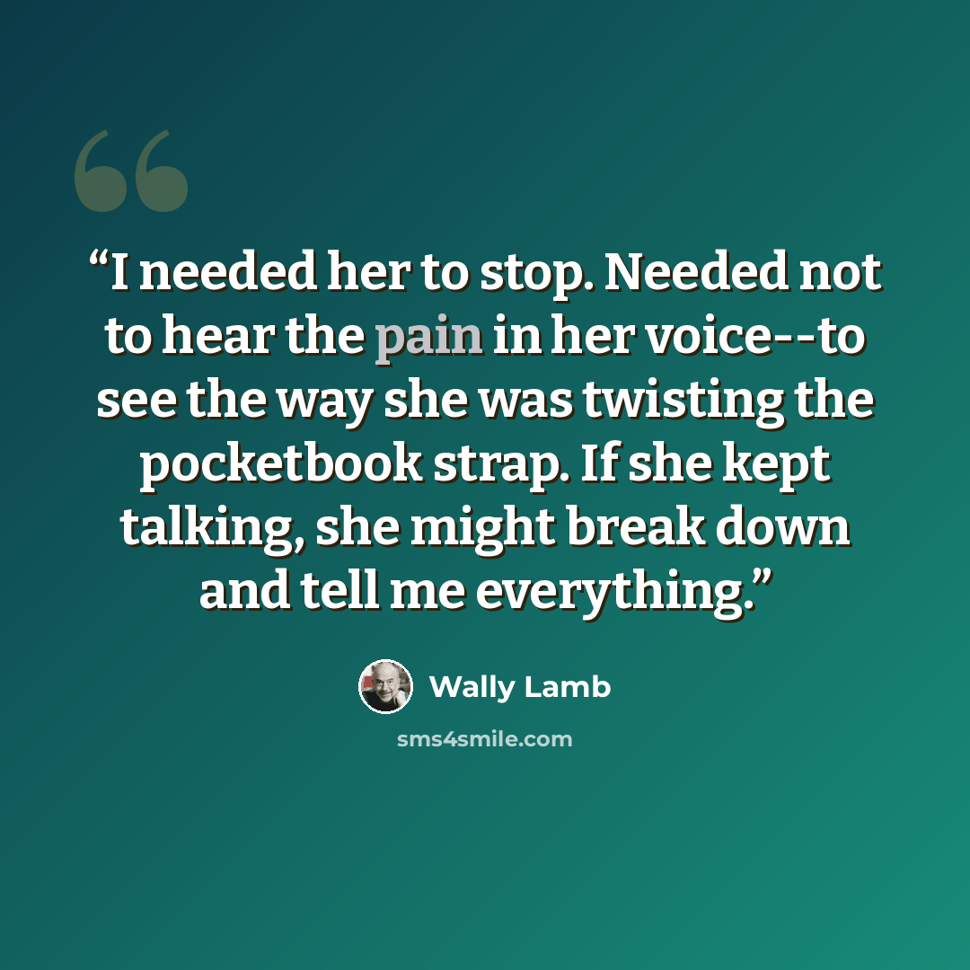 “I needed her to stop. Needed not to hear the pain in her voice--to see the way she was twisting the pocketbook strap. If she kept talking, she might break down and tell me everything.” quote by Wally Lamb