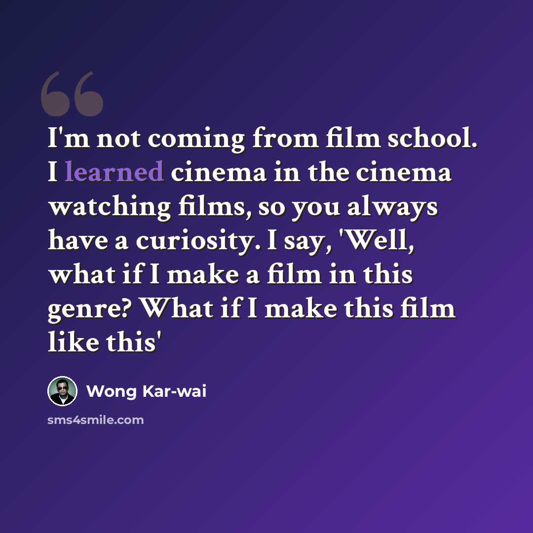 “I'm not coming from film school. I learned cinema in the cinema watching films, so you always have a curiosity. I say, 'Well, what if I make a film in this genre? What if I make this film like this'” quote by Wong Kar-wai