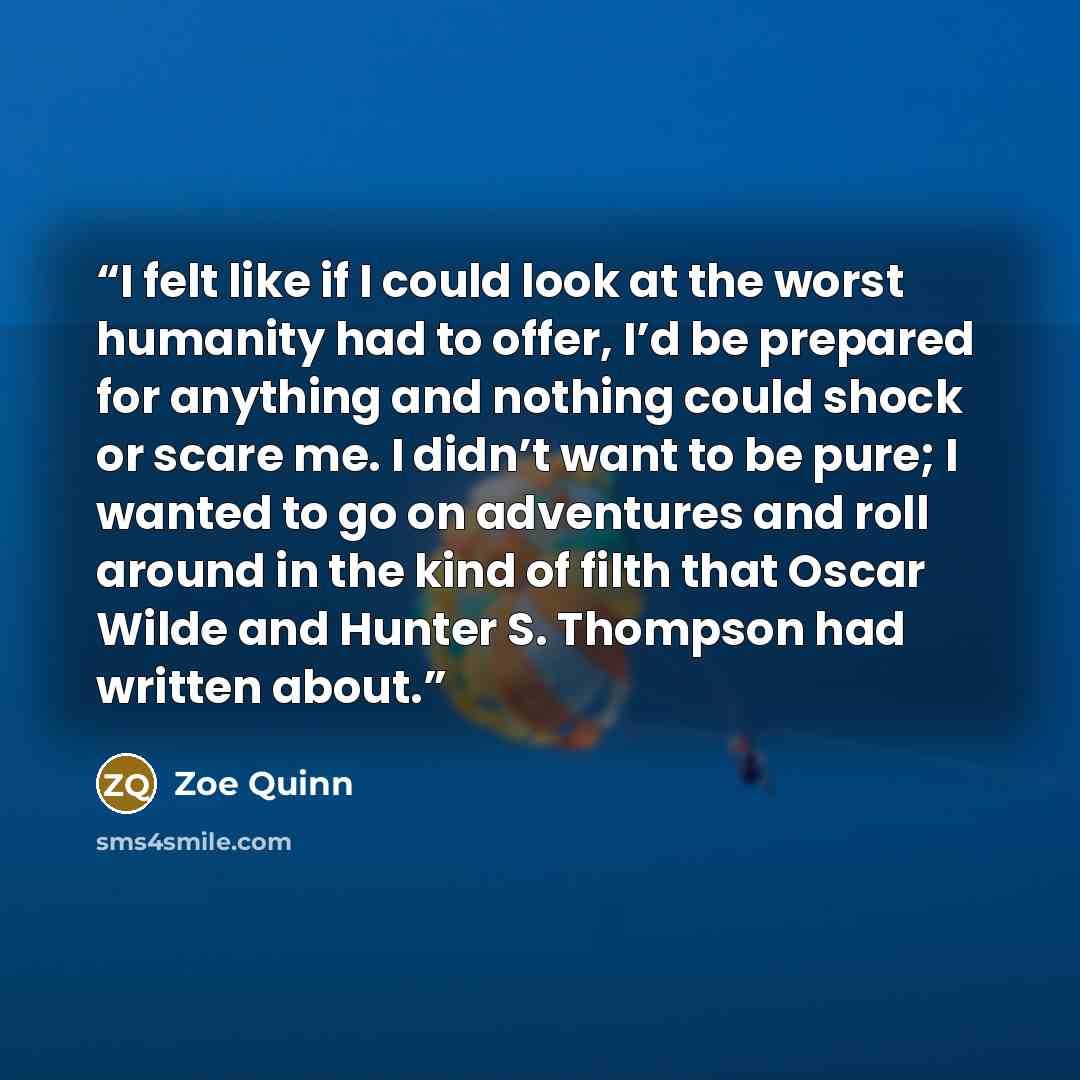 “I felt like if I could look at the worst humanity had to offer, I’d be prepared for anything and nothing could shock or scare me. I didn’t want to be pure; I wanted to go on adventures and roll around in the kind of filth that Oscar Wilde and Hunter S. Thompson had written about.” quote by Zoe Quinn