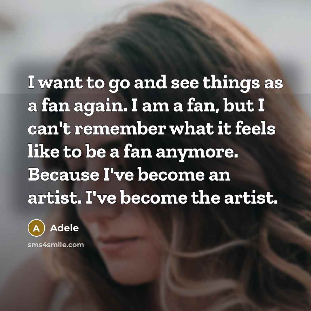 “I want to go and see things as a fan again. I am a fan, but I can't remember what it feels like to be a fan anymore. Because I've become an artist. I've become the artist.” quote by Adele