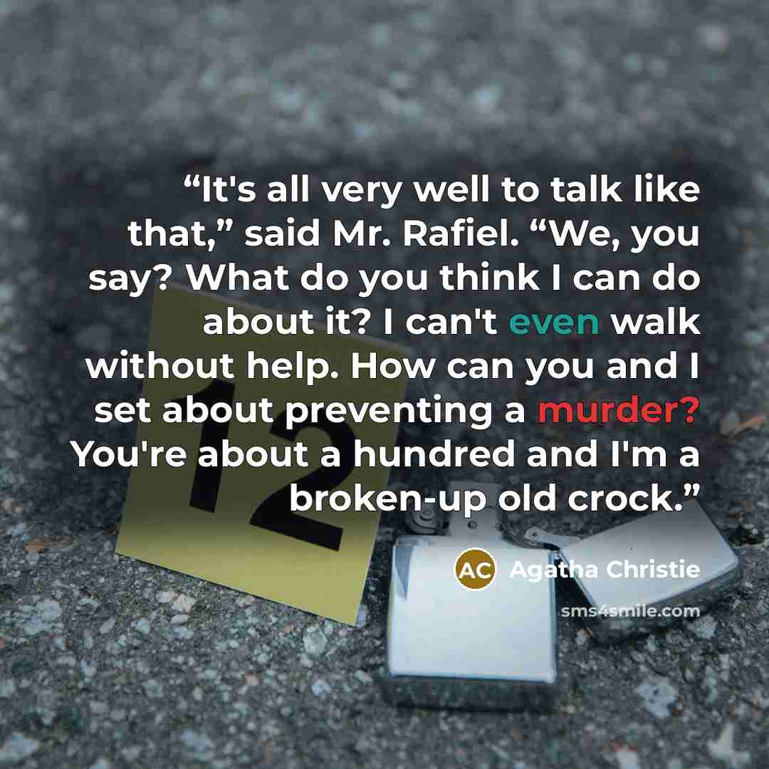 “It's all very well to talk like that,” said Mr. Rafiel. “We, you say? What do you think I can do about it? I can't even walk without help. How can you and I set about preventing a murder? You're about a hundred and I'm a broken-up old crock.” quote by Agatha Christie