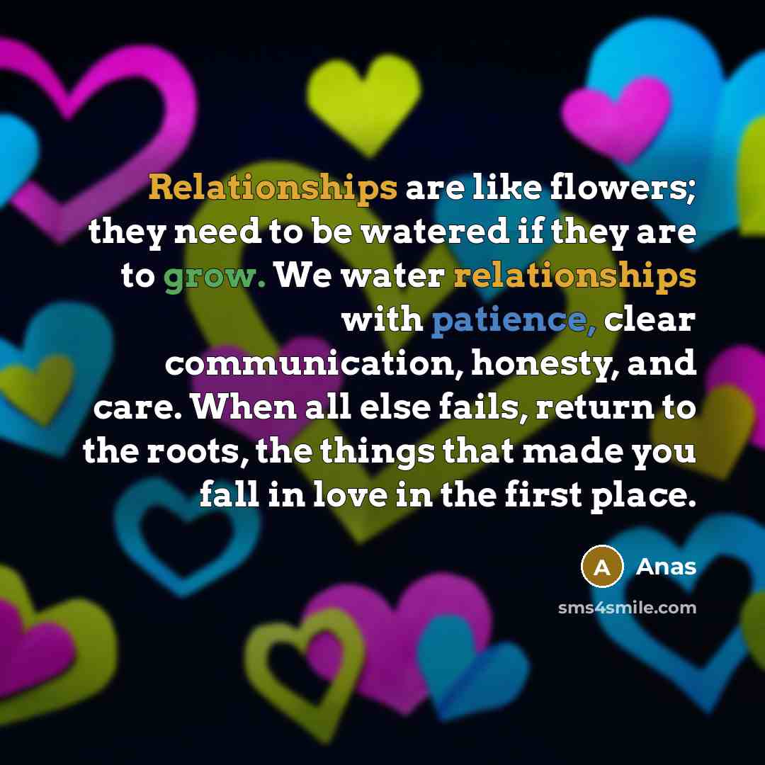 “Relationships are like flowers; they need to be watered if they are to grow. We water relationships with patience, clear communication, honesty, and care. When all else fails, return to the roots, the things that made you fall in love in the first place.” quote by Anas