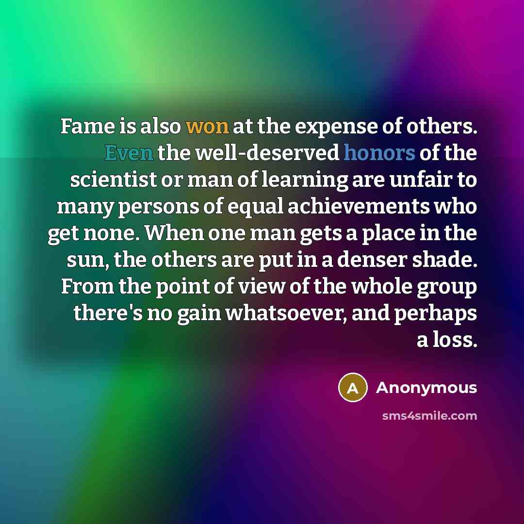“Fame is also won at the expense of others. Even the well-deserved honors of the scientist or man of learning are unfair to many persons of equal achievements who get none. When one man gets a place in the sun, the others are put in a denser shade. From the point of view of the whole group there's…” quote by Anonymous