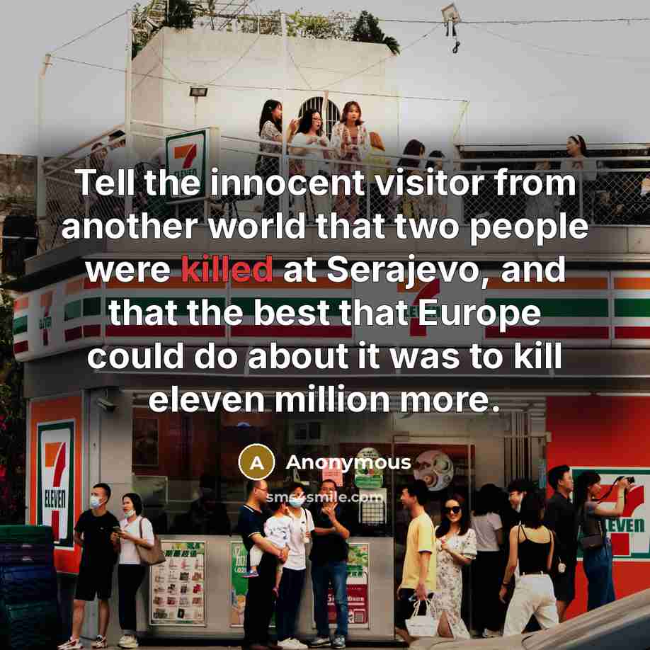 “Tell the innocent visitor from another world that two people were killed at Serajevo, and that the best that Europe could do about it was to kill eleven million more.” quote by Anonymous