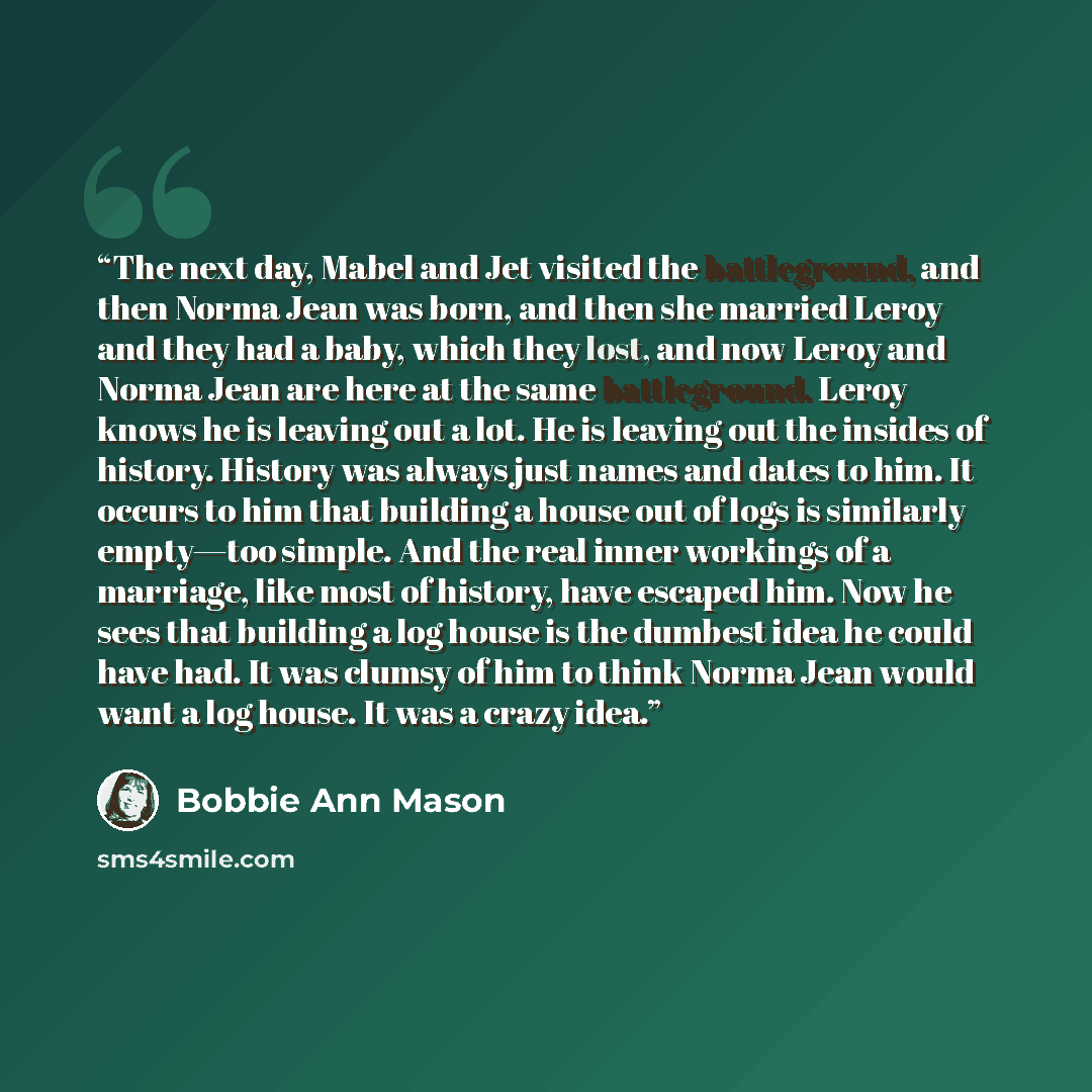 “The next day, Mabel and Jet visited the battleground, and then Norma Jean was born, and then she married Leroy and they had a baby, which they lost, and now Leroy and Norma Jean are here at the same battleground. Leroy knows he is leaving out a lot. He is leaving out the insides of history…” quote by Bobbie Ann Mason