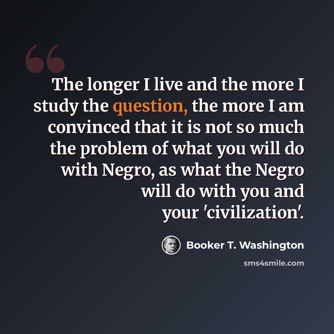 “The longer I live and the more I study the question, the more I am convinced that it is not so much the problem of what you will do with Negro, as what the Negro will do with you and your 'civilization'.” quote by Booker T. Washington
