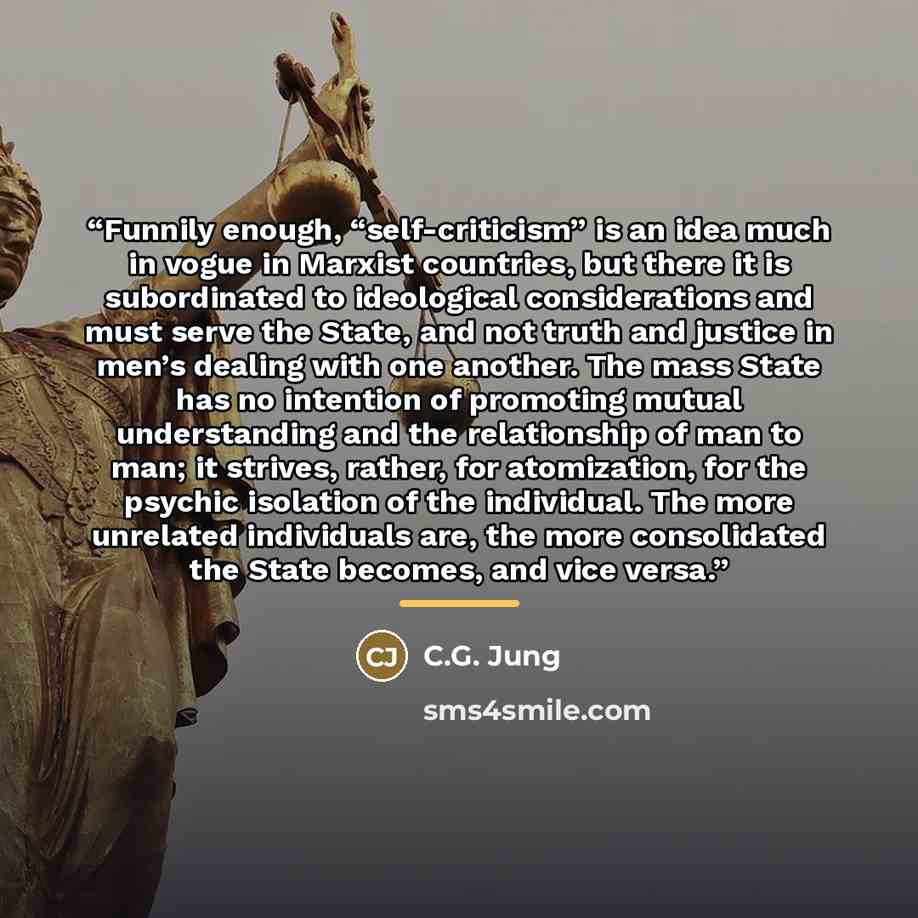 “Funnily enough, “self-criticism” is an idea much in vogue in Marxist countries, but there it is subordinated to ideological considerations and must serve the State, and not truth and justice in men’s dealing with one another. The mass State has no intention of promoting mutual understanding and…” quote by C.G. Jung