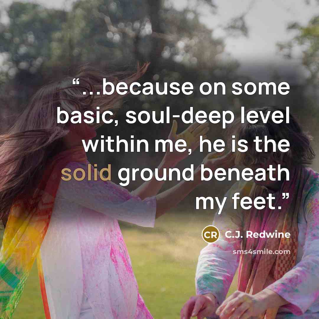 “...because on some basic, soul-deep level within me, he is the solid ground beneath my feet.” quote by C.J. Redwine