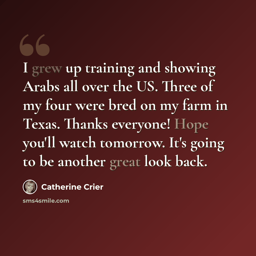 “I grew up training and showing Arabs all over the US. Three of my four were bred on my farm in Texas. Thanks everyone! Hope you'll watch tomorrow. It's going to be another great look back.” quote by Catherine Crier