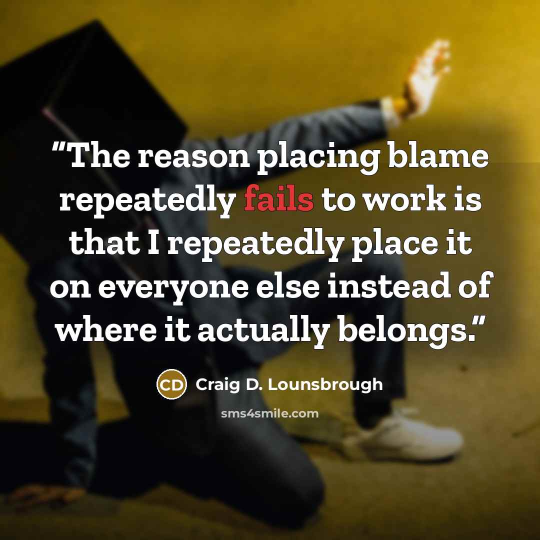 “The reason placing blame repeatedly fails to work is that I repeatedly place it on everyone else instead of where it actually belongs.” quote by Craig D. Lounsbrough