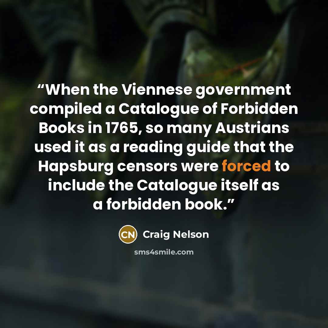 “When the Viennese government compiled a Catalogue of Forbidden Books in 1765, so many Austrians used it as a reading guide that the Hapsburg censors were forced to include the Catalogue itself as a forbidden book.” quote by Craig Nelson