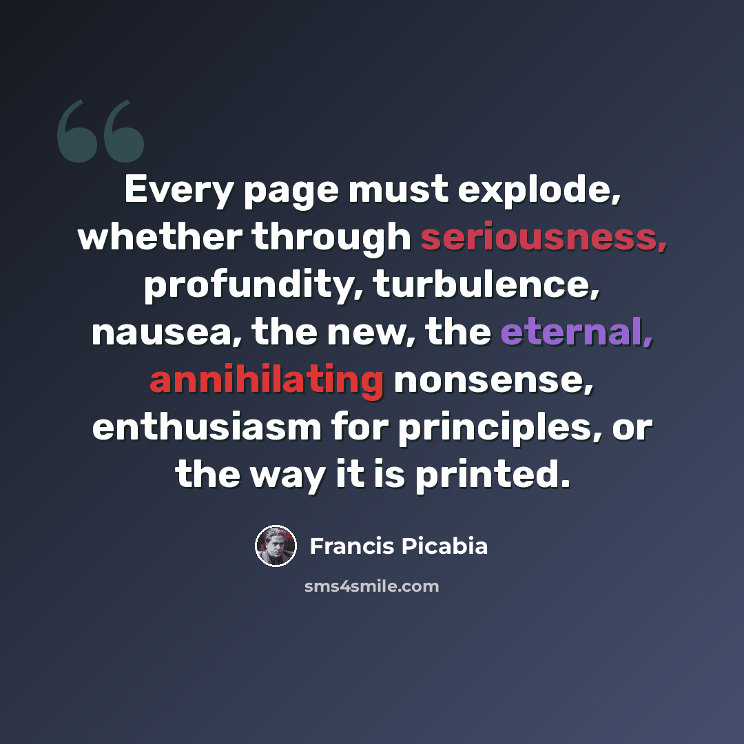 “Every page must explode, whether through seriousness, profundity, turbulence, nausea, the new, the eternal, annihilating nonsense, enthusiasm for principles, or the way it is printed.” quote by Francis Picabia